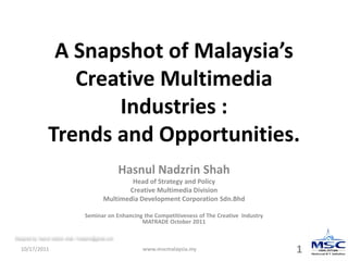 A Snapshot of Malaysia’s
                    Creative Multimedia
                        Industries :
                 Trends and Opportunities.
                                                        Hasnul Nadzrin Shah
                                                       Head of Strategy and Policy
                                                      Creative Multimedia Division
                                               Multimedia Development Corporation Sdn.Bhd

                                     Seminar on Enhancing the Competitiveness of The Creative Industry
                                                         MATRADE October 2011

Designed by: hasnul nadzrin shah / hnadzrin@gmail.com


   10/17/2011                                               www.mscmalaysia.my                           1
 