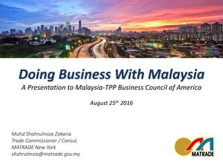 Muhd Shahrulmiza Zakaria
Trade Commissioner / Consul,
MATRADE New York
shahrulmiza@matrade.gov.my
Doing Business With Malaysia
A Presentation to Malaysia-TPP Business Council of America
August 25th 2016
 