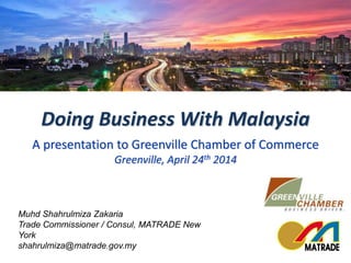 Muhd Shahrulmiza Zakaria
Trade Commissioner / Consul, MATRADE New York
shahrulmiza@matrade.gov.my
Doing Business With Malaysia
A presentation to Greenville Chamber of Commerce
Greenville, April 24th 2014
 