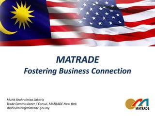MATRADE 
Fostering Business Connection 
Muhd Shahrulmiza Zakaria 
Trade Commissioner / Consul, MATRADE New York 
shahrulmiza@matrade.gov.my 
 