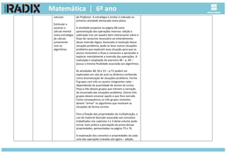 naturais
Estimular e
associar o
cálculo mental
como estratégia
de cálculo
juntamente
com os
algoritmos.
do Professor. A estratégia é similar à indicada na
primeira atividade destacada neste plano.
A atividade proposta na página 68 como
apresentação das operações inversas: adição e
subtração traz um quadro bem interessante sobre o
fluxo de raciocínio necessário ao entendimento
dessa inversão lógica. Associada à resolução dessa
situação-problema, pode-se levar outras situações-
problema que explorem essa situação para que os
alunos remontem o fluxo e comecem a apreender e
explorar mentalmente a inversão das operações. A
realização e ampliação do exercício 38 – p. 69 –
possui a mesma finalidade associada aos algoritmos.
As atividades 48, 50 e 53 – p.72 podem ser
exploradas em sala de aula na dinâmica conhecida
como dramatização de situações-problema. Forme
9 grupos com três ou quatro integrantes cada –
dependendo da quantidade de alunos da turma.
Peça a três desses grupos que treinem a narração
do enunciado das situações-problema. Outros três
grupos devem encenar aquilo o que fora narrado.
Como consequência, os três grupos restantes
devem “armar” os algoritmos que resolvam as
situações de forma correta.
Para a fixação das propriedades da multiplicação, o
uso do material dourado associado aos conceitos
trabalhados nos capítulos 2 e 3 deste volume pode
tornar mais prática a percepção da prova dessas
propriedades, apresentadas na página 73 e 74.
A exploração dos conceitos e propriedades da cada
uma das operações tratadas até agora – adição,
 