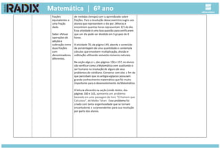 frações
equivalentes a
uma fração
dada.
Saber efetuar
operações de
adição e
subtração entre
duas frações
com
denominadores
diferentes.
de medidas (tempo) com o aprendizado sobre
frações. Para a resolução desse exercício sugira aos
alunos que representem o dia por 24horas e
encontrem quantas horas representam 1/3 do dia.
Essa atividade é uma boa questão para verificarem
que um dia pode ser dividido em 3 grupos de 8
horas.
A atividade 70, da página 149, aborda o conteúdo
de porcentagem de uma quantidade e contempla
cálculos que envolvem multiplicação, divisão e
subtração utilizando somente números naturais.
Na seção algo a +, das páginas 156 e 157, os alunos
vão verificar como a Matemática vem auxiliando o
ser humano na resolução de alguns de seus
problemas do cotidiano. Converse com eles a fim de
que percebam que os antigos egípcios possuíam
grande conhecimento matemático que foi muito
importante para o desenvolvimento da Matemática.
A leitura oferecida na seção Lendo textos, das
páginas 160 e 161, apresenta um problema
baseado em uma passagem do livro “O Homem que
Calculava”, de Malba Tahan. Esse problema foi
criado com tanta engenhosidade que se tornam
encantadores e surpreendentes para sua resolução
por parte dos alunos.
 