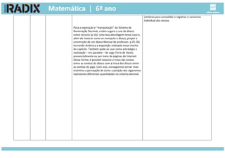 Para a exposição e “manipulação” do Sistema de
Numeração Decimal, a obra sugere o uso do ábaco
como recurso (p.16). Uma boa abordagem nesse caso é,
além de mostrar como se manipula o ábaco, propor a
construção de um ábaco Manual do professor, p.25-26)
tornando dinâmica a exposição realizada nesse trecho
do capítulo. Também pode-se usar como estratégia a
realização – em paralelo – do Jogo Torre de Hanói,
presencialmente ou por meio de páginas de Internet.
Dessa forma, é possível associar a troca das contas
entre as varetas do ábaco com a troca dos discos entre
as varetas do jogo. Com isso, conseguimos tornar mais
instintiva a percepção de como a posição dos algarismos
representa diferentes quantidades no sistema decimal.
similares para consolidar e registrar o raciocínio
individual dos alunos.
 