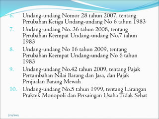 6. Undang-undang Nomor 28 tahun 2007, tentang
Perubahan Ketiga Undang-undang No 6 tahun 1983
7. Undang-undang No. 36 tahun 2008, tentang
Perubahan Keempat Undang-undang No.7 tahun
1983
8. Undang-undang No 16 tahun 2009, tentang
Perubahan Keempat Undang-undang No 6 tahun
1983
9. Undang-undang No.42 tahun 2009, tentang Pajak
Pertambahan Nilai Barang dan Jasa, dan Pajak
Penjualan Barang Mewah
10. Undang-undang No.5 tahun 1999, tentang Larangan
Praktek Monopoli dan Persaingan UsahaTidak Sehat
7/25/2015
 