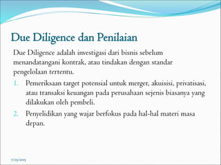 Due Diligence dan Penilaian
Due Diligence adalah investigasi dari bisnis sebelum
menandatangani kontrak, atau tindakan dengan standar
pengelolaan tertentu.
1. Pemeriksaan target potensial untuk merger, akuisisi, privatisasi,
atau transaksi keuangan pada perusahaan sejenis biasanya yang
dilakukan oleh pembeli.
2. Penyelidikan yang wajar berfokus pada hal-hal materi masa
depan.
7/25/2015
 