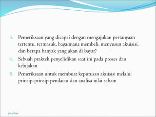 3. Pemeriksaan yang dicapai dengan mengajukan pertanyaan
tertentu, termasuk, bagaimana membeli, menyusun akuisisi,
dan berapa banyak yang akan di bayar?
4. Sebuah praktek penyelidikan saat ini pada proses dan
kebijakan.
5. Pemeriksaan untuk membuat keputusan akuisisi melalui
prinsip-prinsip penilaian dan analisa nilai saham
7/25/2015
 