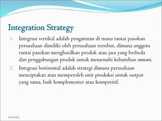 Integration Strategy
1. Integrasi vertikal adalah pengaturan di mana rantai pasokan
perusahaan dimiliki oleh perusahaan tersebut, dimana anggota
rantai pasokan menghasilkan produk atau jasa yang berbeda
dan penggabungan produk untuk memenuhi kebutuhan umum.
2. Integrasi horizontal adalah strategi dimana perusahaan
menciptakan atau memperoleh unit produksi untuk output
yang sama, baik komplementer atau kompetitif.
7/25/2015
 