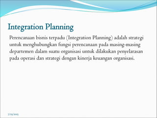 Integration Planning
Perencanaan bisnis terpadu (Integration Planning) adalah strategi
untuk menghubungkan fungsi perencanaan pada masing-masing
departemen dalam suatu organisasi untuk dilakukan penyelarasan
pada operasi dan strategi dengan kinerja keuangan organisasi.
7/25/2015
 