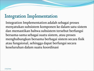Integration Implementation
Integration Implementation adalah sebagai proses
menyatukan subsistem komponen ke dalam satu sistem
dan memastikan bahwa subsistem tersebut berfungsi
bersama-sama sebagai suatu sistem, atau proses
menghubungkan bersama berbagai sistem secara fisik
atau fungsional, sehingga dapat berfungsi secara
keseluruhan dalam suatu koordinasi
7/25/2015
 