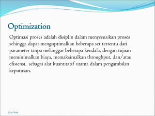 Optimization
Optimasi proses adalah disiplin dalam menyesuaikan proses
sehingga dapat mengoptimalkan beberapa set tertentu dari
parameter tanpa melanggar beberapa kendala, dengan tujuan
meminimalkan biaya, memaksimalkan throughput, dan/atau
efisiensi., sebagai alat kuantitatif utama dalam pengambilan
keputusan.
7/25/2015
 