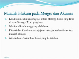 Masalah Hukum pada Merger dan Akuisisi
1. Kesulitan melakukan integrasi antara Strategy Bisnis yang lama
dengan Strategy Bisnis yang baru
2. Menimbulkan hutang yang lebih besar
3. Direksi dan Komisaris serta jajaran manajer, terlalu focus pada
masalah akuisisi
4. Melakukan Diversifikasi Bisnis yang berlebihan
7/25/2015
 