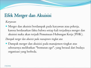 Efek Merger dan Akuisisi
Karyawan
 Merger dan akuisisi berdampak pada karyawan atau pekerja,
karena berdasarkan fakta bahwa setiap kali terjadinya merger dan
akuisisi maka akan terjadi Pemutusan Hubungan Kerja (PHK).
Dampak merger dan akuisisi pada manajemen tingkat atas
 Dampak merger dan akuisisi pada manajemen tingkat atas
sebenarnya melibatkan "benturan ego", yang berasal dari budaya
organisasi yang berbeda.
7/25/2015
 
