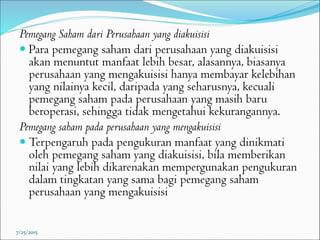 Pemegang Saham dari Perusahaan yang diakuisisi
 Para pemegang saham dari perusahaan yang diakuisisi
akan menuntut manfaat lebih besar, alasannya, biasanya
perusahaan yang mengakuisisi hanya membayar kelebihan
yang nilainya kecil, daripada yang seharusnya, kecuali
pemegang saham pada perusahaan yang masih baru
beroperasi, sehingga tidak mengetahui kekurangannya.
Pemegang saham pada perusahaan yang mengakuisisi
 Terpengaruh pada pengukuran manfaat yang dinikmati
oleh pemegang saham yang diakuisisi, bila memberikan
nilai yang lebih dikarenakan mempergunakan pengukuran
dalam tingkatan yang sama bagi pemegang saham
perusahaan yang mengakuisisi
7/25/2015
 