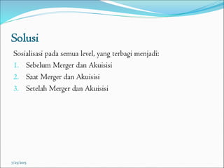 Solusi
Sosialisasi pada semua level, yang terbagi menjadi:
1. Sebelum Merger dan Akuisisi
2. Saat Merger dan Akuisisi
3. Setelah Merger dan Akuisisi
7/25/2015
 