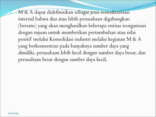 2. M & A dapat didefinisikan sebagai jenis restrukturisasi
internal bahwa dua atau lebih perusahaan digabungkan
(bersatu) yang akan menghasilkan beberapa entitas reorganisasi
dengan tujuan untuk memberikan pertumbuhan atau nilai
positif melalui Konsolidasi industri melalui kegiatan M & A
yang berkonsentrasi pada banyaknya sumber daya yang
dimiliki, perusahaan lebih kecil dengan sumber daya besar, dan
perusahaan besar dengan sumber daya kecil.
7/25/2015
 