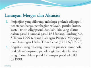 Larangan Merger dan Akuisisi
1. Perjanjian yang dilarang, misalnya praktek oligopoli,
penetapan harga, pembagian wilayah, pemboikotan,
kartel, trust, oligopsoni, dan lain-lain yang diatur
dalam pasal 4 sampai pasal 16 Undang-Undang No.
5Tahun 1999 tentang Larangan Praktek Monopoli
dan Persaingan UsahaTidak Sehat (“UU 5/1999”)
2. Kegiatan yang dilarang, misalnya praktek monopoli,
praktek monopsoni, persekongkolan, dan lain-lain
yang diatur dalam pasal 17 sampai pasal 24 UU
5/1999.
7/25/2015
 
