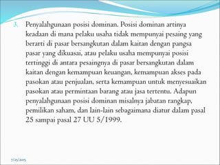 3. Penyalahgunaan posisi dominan. Posisi dominan artinya
keadaan di mana pelaku usaha tidak mempunyai pesaing yang
berarti di pasar bersangkutan dalam kaitan dengan pangsa
pasar yang dikuasai, atau pelaku usaha mempunyai posisi
tertinggi di antara pesaingnya di pasar bersangkutan dalam
kaitan dengan kemampuan keuangan, kemampuan akses pada
pasokan atau penjualan, serta kemampuan untuk menyesuaikan
pasokan atau permintaan barang atau jasa tertentu. Adapun
penyalahgunaan posisi dominan misalnya jabatan rangkap,
pemilikan saham, dan lain-lain sebagaimana diatur dalam pasal
25 sampai pasal 27 UU 5/1999.
7/25/2015
 