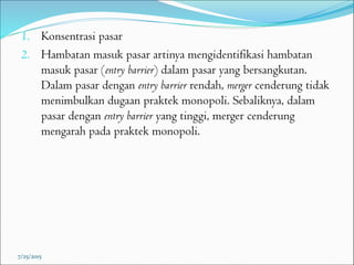1. Konsentrasi pasar
2. Hambatan masuk pasar artinya mengidentifikasi hambatan
masuk pasar (entry barrier) dalam pasar yang bersangkutan.
Dalam pasar dengan entry barrier rendah, merger cenderung tidak
menimbulkan dugaan praktek monopoli. Sebaliknya, dalam
pasar dengan entry barrier yang tinggi, merger cenderung
mengarah pada praktek monopoli.
7/25/2015
 