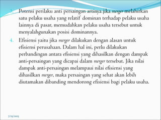 3. Potensi perilaku anti persaingan artinya jika merger melahirkan
satu pelaku usaha yang relatif dominan terhadap pelaku usaha
lainnya di pasar, memudahkan pelaku usaha tersebut untuk
menyalahgunakan posisi dominannya.
4. Efisiensi yaitu jika merger dilakukan dengan alasan untuk
efisiensi perusahaan. Dalam hal ini, perlu dilakukan
perbandingan antara efisiensi yang dihasilkan dengan dampak
anti-persaingan yang dicapai dalam merger tersebut. Jika nilai
dampak anti-persaingan melampaui nilai efisiensi yang
dihasilkan merger, maka persaingan yang sehat akan lebih
diutamakan dibanding mendorong efisiensi bagi pelaku usaha.
7/25/2015
 