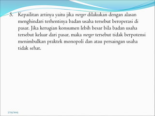 5. Kepailitan artinya yaitu jika merger dilakukan dengan alasan
menghindari terhentinya badan usaha tersebut beroperasi di
pasar. Jika kerugian konsumen lebih besar bila badan usaha
tersebut keluar dari pasar, maka merger tersebut tidak berpotensi
menimbulkan praktek monopoli dan atau persaingan usaha
tidak sehat.
7/25/2015
 