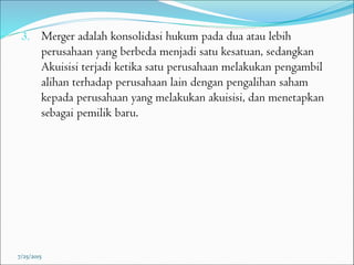 3. Merger adalah konsolidasi hukum pada dua atau lebih
perusahaan yang berbeda menjadi satu kesatuan, sedangkan
Akuisisi terjadi ketika satu perusahaan melakukan pengambil
alihan terhadap perusahaan lain dengan pengalihan saham
kepada perusahaan yang melakukan akuisisi, dan menetapkan
sebagai pemilik baru.
7/25/2015
 
