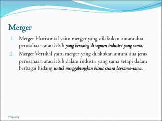 Merger
1. Merger Horisontal yaitu merger yang dilakukan antara dua
perusahaan atau lebih yang bersaing di segmen industri yang sama.
2. MergerVertikal yaitu merger yang dilakukan antara dua jenis
perusahaan atau lebih dalam industri yang sama tetapi dalam
berbagai bidang untuk menggabungkan bisnis secara bersama-sama.
7/25/2015
 