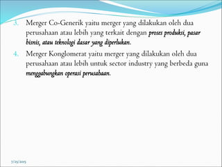 3. Merger Co-Generik yaitu merger yang dilakukan oleh dua
perusahaan atau lebih yang terkait dengan proses produksi, pasar
bisnis, atau teknologi dasar yang diperlukan.
4. Merger Konglomerat yaitu merger yang dilakukan oleh dua
perusahaan atau lebih untuk sector industry yang berbeda guna
menggabungkan operasi perusahaan.
7/25/2015
 