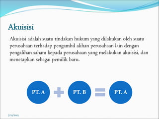 Akuisisi
Akuisisi adalah suatu tindakan hukum yang dilakukan oleh suatu
perusahaan terhadap pengambil alihan perusahaan lain dengan
pengalihan saham kepada perusahaan yang melakukan akuisisi, dan
menetapkan sebagai pemilik baru.
7/25/2015
PT. A PT. B PT. A
 
