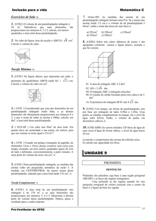 Inclusão para a vida                                                                           Matemática C

Exercícios de Sala                                         7. (Fatec-SP) As medidas das arestas de um
                                                            paralelepípedo retângulo formam uma P.G. Se a menor das
1. (UFSC) O volume de um paralelepípedo retângulo é         arestas mede 1/2 cm e o volume de tal paralelepípedo é
24 m3. Sabendo-se que suas dimensões são                    64cm3, então a soma das áreas de suas faces é:
proporcionais aos números 4, 3 e 2, calcule, em metros
quadrados, a área total desse paralelepípedo.                  a) 292cm2      b) 298cm2         c) 296cm2
                                                               d) 294cm2      e) 290cm2

2. No cubo da figura, área da secção o ABCD é    8 cm2.     8. (UEPG) Sobre três cubos idênticos de aresta 1 dm
Calcule o volume do cubo.                                   agrupados conforme mostra a figura abaixo, assinale o
                                                            que for correto.




Tarefa Mínima 

1. (UFSC) Na figura abaixo, que representa um cubo, o
perímetro do quadrilátero ABCD mede 8(1 + 2 ) cm.
Calcule o volume do cubo em cm3.                               01. A área do triângulo ABC é 2 dm2.
                                                               02. AD 2 6 dm.
                                                               04. O triângulo ABC é retângulo isósceles.
                                                               08. O volume do sólido formado pelos três cubos é de 3
                                                                  dm3
                                                               16. O perímetro do triângulo BCD vale 4      2 dm.

2. ( UFSC ) Considerando que uma das dimensões de um        9. (UFSC) Um tanque, em forma de paralelepípedo, tem
paralelepípedo retângulo mede 6dm, e as demais              por base um retângulo de lados 0,50m e 1,20m. Uma
dimensões são diretamente proporcionais aos números 8 e     pedra, ao afundar completamente no tanque, faz o nível da
2, e que a soma de todas as arestas é 44dm, calcule, em     água subir 0,01m. Então, o volume da pedra, em
dm2, a área total desse paralelepípedo.                     decímetros cúbicos, é:

3. ( FGV-SP ) Um cubo tem 96m2 de área total. Em            10. (UNICAMP) Ao serem retirados 128 litros de água de
quanto deve ser aumentada a sua aresta, em metros, para     uma caixa d’água de forma cúbica, o nível da água baixa
que seu volume se torne igual a 216 m3?                     20 cm.

                                                            a) calcule o comprimento das arestas da referida caixa.
4. ( UFSC ) Usando um pedaço retangular de papelão, de      b) calcule sua capacidade em litros.
dimensões 12cm e 16cm, desejo construir uma caixa sem
tampa, cortando, em seus cantos, quadrados iguais de 2cm
de lado e dobrando, convenientemente, a parte restante. A
terça parte do volume da caixa, em cm3, é:
                                                             UNIDADE 9


5. (UFSC) Num paralelepípedo retângulo, as medidas das                          PIRÂMIDES
arestas estão em progressão aritmética de razão 3. A
medida, em CENTÍMETROS, da menor aresta desse                                     DEFINIÇÃO
paralelepípedo, sabendo que a área total mede 132 cm2, é:
                                                            Pirâmides são poliedros cuja base é uma região poligonal
                                                            ABCDEF e as faces são regiões triangulares.
Tarefa Complementar                                                 Uma pirâmide se diz regular quando for reta
                                                            (projeção ortogonal do vértice coincide com o centro da
                                                            base) e a figura da base for regular
6. (UFSC) A área total de um paralelepípedo reto
retângulo é de 376 m2 e as suas dimensões são
proporcionais aos números 3, 4 e 5. Determine a décima
parte do volume desse paralelepípedo. Depois, passe o
resultado para o cartão resposta.


Pré-Vestibular da UFSC                                                                                                17
 