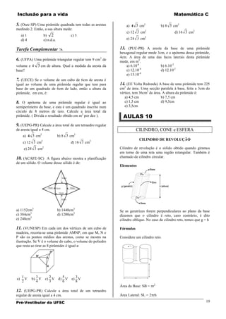 Inclusão para a vida                                                                           Matemática C

5. (Osec-SP) Uma pirâmide quadrada tem todas as arestas         a) 4 3 cm2            b) 8 3 cm2
medindo 2. Então, a sua altura mede:
                                                                c) 12 3 cm2                    d) 16 3 cm2
     a) 1              b)   2             c) 3
     d) 4              e) n.d.a.                                e) 24 3 cm2

Tarefa Complementar                                        13. (PUC-PR) A aresta da base de uma pirâmide
                                                            hexagonal regular mede 3cm, e o apótema dessa pirâmide,
                                                        3   4cm. A área de uma das faces laterais desta pirâmide
6. (UFPA) Uma pirâmide triangular regular tem 9 cm de       mede, em m2.
volume e 4 3 cm de altura. Qual a medida da aresta da           a) 6.10-4            b) 6.10-2
                                                                         -4
base?                                                           c) 12.10             d) 12.10-2
                                                                         -4
                                                                e) 15.10
7. (UECE) Se o volume de um cubo de 6cm de aresta é
igual ao volume de uma pirâmide regular que tem para        14. (EE Volta Redonda) A base de uma pirâmide tem 225
base de um quadrado de 6cm de lado, então a altura da       cm2 de área. Uma secção paralela à base, feita a 3cm do
pirâmide, em cm, é:                                         vértice, tem 36cm2 de área. A altura da pirâmide é:
                                                               a) 4,5 cm               b) 7,5 cm
8. O apótema de uma pirâmide regular é igual ao                c) 1,5 cm               d) 9,5cm
semiperímetro da base, e esta é um quadrado inscrito num       e) 3,5cm
círculo de 8 metros de raio. Calcule a área total da
pirâmide. ( Divida o resultado obtido em m2 por dez ).        AULAS 10
9. (UEPG-PR) Calcule a área total de um tetraedro regular
de aresta igual a 4 cm.                                                CILINDRO, CONE e ESFERA
                2                           2
      a) 4 3 cm                    b) 8 3 cm
                   2                                                    CILINDRO DE REVOLUÇÃO
      c) 12 3 cm                          d) 16 3 cm2
      e) 24 3 cm2                                           Cilindro de revolução é o sólido obtido quando giramos
                                                            em torno de uma reta uma região retangular. Também é
10. (ACAFE-SC) A figura abaixo mostra a planificação        chamado de cilindro circular.
de um sólido. O volume desse sólido é de:
                                                            Elementos




a) 1152cm3                         b) 1440cm3               Se as geratrizes forem perpendiculares ao plano da base
c) 384cm3                          d) 1200cm3               dizemos que o cilindro é reto, caso contrário, é dito
e) 240cm3                                                   cilindro oblíquo. No caso do cilindro reto, temos que g = h

11. (VUNESP) Em cada um dos vértices de um cubo de          Fórmulas
madeira, recorta-se uma pirâmide AMNP, em que M, N e
P são os pontos médios das arestas, como se mostra na       Considere um cilindro reto.
ilustração. Se V é o volume do cubo, o volume do poliedro
que resta ao tirar as 8 pirâmides é igual a:




     1        3           2          5       3
a)     V    b) V        c) V       d) V    e) V
     2        4           3          6       8
                                                            Área da Base: SB = r2
12. (UEPG-PR) Calcule a área total de um tetraedro
regular de aresta igual a 4 cm.                             Área Lateral: SL = 2 rh

Pré-Vestibular da UFSC                                                                                              19
 