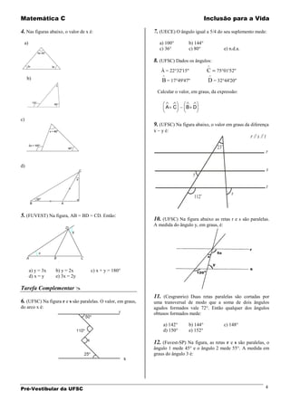 Matemática C                                                                                   Inclusão para a Vida

4. Nas figuras abaixo, o valor de x é:                        7. (UECE) O ângulo igual a 5/4 do seu suplemento mede:
 a)                                                                a) 100°        b) 144°
                                                                   c) 36°         c) 80°                  e) n.d.a.

                                                              8. (UFSC) Dados os ângulos:
                                                                   Â = 22°32'15''              C    75°01'52''
     b)                                                             B = 17°49'47''              D = 32°44'20''
                                                                  Calcular o valor, em graus, da expressão:


                                                                      A C       B D

c)
                                                              9. (UFSC) Na figura abaixo, o valor em graus da diferença
                                                              x     y é:
                                                                                                                      r // s // t
                                                                                                    23o
                                                                                                                                    r

d)
                                                                                                                                    s
                                                                                     y

                                                                                                                                    t
                                                                                           o                  x
                                                                                     112


5. (FUVEST) Na figura, AB = BD = CD. Então:
                                                              10. (UFSC) Na figura abaixo as retas r e s são paralelas.
                                                              A medida do ângulo y, em graus, é:




      a) y = 3x   b) y = 2x         c) x + y = 180°
      d) x = y    e) 3x = 2y

Tarefa Complementar 
                                                              11. (Cesgranrio) Duas retas paralelas são cortadas por
6. (UFSC) Na figura r e s são paralelas. O valor, em graus,   uma transversal de modo que a soma de dois ângulos
do arco x é:                                                  agudos formados vale 72°. Então qualquer dos ângulos
                                                              obtusos formados mede:

                                                                     a) 142°      b) 144°                 c) 148°
                                                                     d) 150°      e) 152°

                                                              12. (Fuvest-SP) Na figura, as retas r e s são paralelas, o
                                                              ângulo 1 mede 45° e o ângulo 2 mede 55°. A medida em
                                                              graus do ângulo 3 é:




Pré-Vestibular da UFSC                                                                                                          4
 