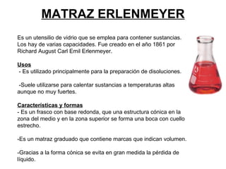 MATRAZ ERLENMEYER Es un utensilio de vidrio que se emplea para contener sustancias. Los hay de varias capacidades. Fue creado en el año 1861 por Richard August Carl Emil Erlenmeyer. Usos - Es utilizado principalmente para la preparación de disoluciones. -Suele utilizarse para calentar sustancias a temperaturas altas aunque no muy fuertes. Características y formas - Es un frasco con base redonda, que una estructura cónica en la zona del medio y en la zona superior se forma una boca con cuello estrecho. -Es un matraz graduado que contiene marcas que indican volumen. -Gracias a la forma cónica se evita en gran medida la pérdida de líquido.