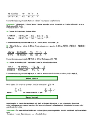 E entendemos que para cada 7 alunos existem 3 alunos do sexo feminino

Exemplo 2 - Três amigas, Cristina, Marta e Silvia, possuem juntas R$ 140,00. Se Cristina possui R$ 50,00 e
Marta possui R$ 35,00,
Calcule as razões entre :

2a - O total de Cristina e o total de Marta




E entendemos que para cada R$ 10,00 de Cristina, Marta possui R$ 7,00.

2b - O total de Marta e o total de Silvia. Antes, calculemos a quantia de Silvia :R$ 140 - ( R$ 50,00 + R$ 35,00 ) =
R$ 55,00




E entendemos que para cada R$ 11,00 de Silvia, Marta possui R$ 7,00.

2c - O total de dinheiro das 3 meninas e o total de dinheiro de Cristina




E entendemos que para cada R$ 14,00 do total de dinheiro das 3 meninas, Cristina possui R$ 5,00.


                            Razões Inversas


Duas razões são inversas quando o produto entre elas é igual a 1.




Assim :                 são razões inversas, já que :


                            Razões Notáveis


Normalmente as razões são expressas por meio de número absolutos, já que exprimem o quociente
entre medidas de uma mesma grandeza. No, entanto, algumas razões bastante importantes ocorrem entre
grandezas diferentes.

Velocidade - É a razão entre a distância e o tempo gasto para completá-la . Se uma automóvel percorre 240 km
num
 tempo de 4 horas, dizemos que a sua velocidade é de :
 