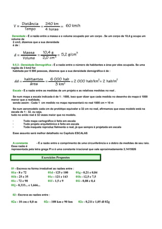 Densidade - É a razão entre a massa e o volume ocupado por um corpo . Se um corpo de 10,4 g ocupa um
volume de
 2 cm3, dizemos que a sua densidade
 é de :




 9.5.3 - Densidade Demográfica - É a razão entre o número de habitantes e área por eles ocupada. Se uma
região de 3 km2 for
 habitada por 6 000 pessoas, dizemos que a sua densidade demográfica é de :




 Escala - É a razão entre as medidas de um projeto e as relativas medidas no real .

 Se num mapa a escala indicada é de 1 : 1000, isso quer dizer que cada medida no desenho do mapa é 1000
menor que a realidade,
 sendo assim : Cada 1 cm medido no mapa representará no real 1000 cm = 10 m

 Se num aeromodelo cada cm do protótipo equivaler a 32 cm no real, afirmamos que esse modelo está na
escala de 1 : 32, ou seja,
tudo no avião real é 32 vezes maior que no modelo.

 ·        Todo mapa cartográfico é feito em escala
 ·        Todo projeto arquitetônico é feito em escala
 ·        Toda maquete reproduz fielmente o real, já que sempre é projetada em escala

 Esse assunto será melhor detalhado no Capítulo ESCALAS


 A constante        - É a razão entre o comprimento de uma circunferência e o dobro da medidas de seu raio.
Essa razão é
representada pela letra grega Pi e é uma constante irracional que vale aproximadamente 3,1415926


                            Exercícios Propostos


01 - Escreva na forma irredutível as razões entre :
01a - 8 e 72                    01d - 125 e 100       01g - 0,21 e 0,84
01b - 25 e 35                   01e - 121 e 143       01h - 12,5 e 7,5
01c - 72 e 90                   01f - 1,5 e 9         01i - 0,08 e 0,4
01j - 0,333... e 1,666...


 02 - Escreva as razões entre :

02a - 10 cm e 0,8 m          02c - 108 km e 90 hm       02e - 0,21l e 1,05 dl 02g
 