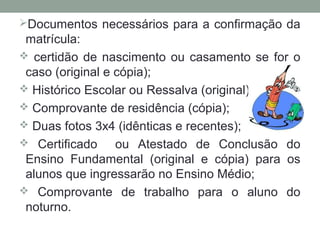 Documentos necessários para a confirmação da
 matrícula:
 certidão de nascimento ou casamento se for o
 caso (original e cópia);
 Histórico Escolar ou Ressalva (original);
 Comprovante de residência (cópia);
 Duas fotos 3x4 (idênticas e recentes);
 Certificado     ou Atestado de Conclusão do
 Ensino Fundamental (original e cópia) para os
 alunos que ingressarão no Ensino Médio;
 Comprovante de trabalho para o aluno do
 noturno.
 