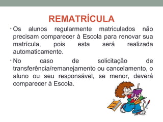 REMATRÍCULA
• Os    alunos regularmente matriculados não
  precisam comparecer à Escola para renovar sua
  matrícula,     pois   esta   será       realizada
  automaticamente.
• No        caso      de      solicitação        de
  transferência/remanejamento ou cancelamento, o
  aluno ou seu responsável, se menor, deverá
  comparecer à Escola.
 