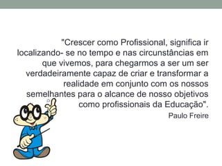 "Crescer como Profissional, significa ir
localizando- se no tempo e nas circunstâncias em
       que vivemos, para chegarmos a ser um ser
  verdadeiramente capaz de criar e transformar a
             realidade em conjunto com os nossos
   semelhantes para o alcance de nosso objetivos
                 como profissionais da Educação".
                                         Paulo Freire
 