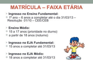 MATRÍCULA – FAIXA ETÁRIA
 Ingresso no Ensino Fundamental:
 1º ano – 6 anos a completar até o dia 31/03/13 –
 Resolução 01/10 – CEE/CEB

 Ensino Médio:
 15 a 17 anos (prioridade no diurno)
 a partir de 18 anos (noturno)

 Ingresso no EJA Fundamental:
 15 anos a completar até 31/03/13

 Ingresso no EJA Médio:
 18 anos a completar até 31/03/13
 