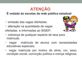 ATENÇÃO
• É vedado às escolas da rede pública estadual:


 omissão das vagas ofertadas;
 alteração na quantidade de vagas
ofertadas e informadas ao SIGEP;
 cobrança de qualquer espécie de taxa para
 matrícula;
 negar     matrícula de alunos com necessidades
 educativas especiais;
 negar matrícula por motivo de etnia, cor, sexo,
 condição social, convicção política e crença religiosa;
 
