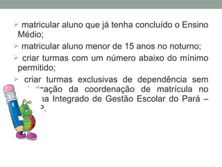  matricular aluno que já tenha concluído o Ensino
 Médio;
 matricular aluno menor de 15 anos no noturno;
 criar turmas com um número abaixo do mínimo
 permitido;
 criar turmas exclusivas de dependência sem
 autorização da coordenação de matrícula no
 Sistema Integrado de Gestão Escolar do Pará –
 SIGEP.
 