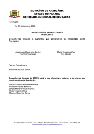 MUNICÍPIO DE ARAUCÁRIA
                         ESTADO DO PARANÁ
                  CONSELHO MUNICIPAL DE EDUCAÇÃO

Resolução.

      Em 06 de junho de 2006.


                              Adriana Cristina Kaminski Ferreira
                                        PRESIDENTE

Conselheiros titulares e suplentes que participaram da elaboração desta
Resolução:




       Ana Lúcia Ribeiro dos Santos                               Maria Terezinha Piva
           COORDENADORA                                               RELATORA




Demais Conselheiros:

Elisiane Klabunde Berno



Conselheiros titulares do CME/Araucária que discutiram, votaram e aprovaram por
unanimidade esta Resolução:

Adriana Cristina Kaminski Ferreira
Maria Irene Bora Barbosa
Janete Maria Miotto Schiontek
Maria Terezinha Piva
Elisiane Klabunde Berno




     RUA SÃO VICENTE DE PAULO – 670 – CENTRO – FONE/FAX: 3901-5079 – CEP 83.702-050 - ARAUCÁRIA – PR
                             cme@araucaria.pr.gov.br / cme.araucaria@gmail.com
 