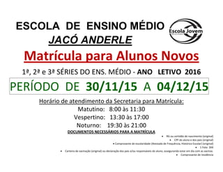 Matrícula para Alunos Novos
1ª, 2ª e 3ª SÉRIES DO ENS. MÉDIO - ANO LETIVO 2016
PERÍODO DE 30/11/15 A 04/12/15
Horário de atendimento da Secretaria para Matrícula:
Matutino: 8:00 às 11:30
Vespertino: 13:30 às 17:00
Noturno: 19:30 às 21:00
DOCUMENTOS NECESSÁRIOS PARA A MATRÍCULA
 RG ou certidão de nascimento (original)
 CPF do aluno e dos pais (original)
 Comprovante de escolaridade (Atestado de Frequência, Histórico Escolar) (original)
 1 Foto 3X4
 Carteira de vacinação (original) ou declaração dos pais e/ou responsáveis do aluno, assegurando estar em dia com as vacinas.
 Comprovante de residência
ESCOLA DE ENSINO MÉDIO
JACÓ ANDERLE
 