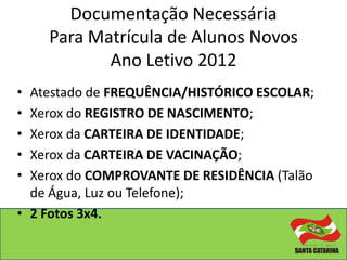 Documentação Necessária
    Para Matrícula de Alunos Novos
           Ano Letivo 2012
• Atestado de FREQUÊNCIA/HISTÓRICO ESCOLAR;
• Xerox do REGISTRO DE NASCIMENTO;
• Xerox da CARTEIRA DE IDENTIDADE;
• Xerox da CARTEIRA DE VACINAÇÃO;
• Xerox do COMPROVANTE DE RESIDÊNCIA (Talão
  de Água, Luz ou Telefone);
• 2 Fotos 3x4.
 