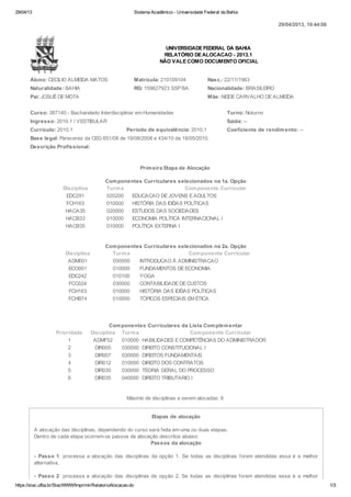 29/04/13 Sistema Acadêmico - Universidade Federal da Bahia
https://siac.ufba.br/SiacWWW/ImprimirRelatorioAlocacao.do 1/3
UNIVERSIDADE FEDERAL DA BAHIA
RELATÓRIO DE ALOCACAO - 2013.1
NÃO VALE COMO DOCUMENTO OFICIAL
Aluno: CECILIO ALMEIDA MATOS Matrícula: 210109104 Nasc.: 22/11/1963
Naturalidade: BAHIA RG: 159627923 SSP BA Nacionalidade: BRASILEIRO
Pai: JOSUÉ DE MOTA Mãe: NEIDE CARVALHO DE ALMEIDA
Curso: 387140 - Bacharelado Interdisciplinar em Humanidades Turno: Noturno
Ingresso: 2010.1 / VESTIBULAR Saída: --
Currículo: 2010.1 Período de equivalência: 2010.1 Coeficiente de rendimento: --
Base legal: Pareceres da CEG 651/08 de 19/08/2008 e 434/10 de 18/05/2010.
Descrição Profissional:
Primeira Etapa de Alocação
Componentes Curriculares selecionados na 1a. Opção
Disciplina Turma Componente Curricular
EDC291 020200 EDUCACAO DE JOVENS E ADULTOS
FCH163 010000 HISTÓRIA DAS IDÉIAS POLÍTICAS
HACA35 020000 ESTUDOS DAS SOCIEDADES
HACB33 010000 ECONOMIA POLÍTICA INTERNACIONAL I
HACB35 010000 POLÍTICA EXTERNA I
Componentes Curriculares selecionados na 2a. Opção
Disciplina Turma Componente Curricular
ADM001 050000 INTRODUCAO À ADMINISTRACAO
ECO001 010000 FUNDAMENTOS DE ECONOMIA
EDC242 010100 YOGA
FCC024 030000 CONTABILIDADE DE CUSTOS
FCH163 010000 HISTÓRIA DAS IDÉIAS POLÍTICAS
FCHB74 010000 TÓPICOS ESPECIAIS EM ÉTICA
Componentes Curriculares da Lista Complementar
Prioridade Disciplina Turma Componente Curricular
1 ADMF52 010000 HABILIDADES E COMPETÊNCIAS DO ADMINISTRADOR
2 DIR005 030000 DIREITO CONSTITUCIONAL I
3 DIR007 030000 DIREITOS FUNDAMENTAIS
4 DIR012 010000 DIREITO DOS CONTRATOS
5 DIR030 030000 TEORIA GERAL DO PROCESSO
6 DIR035 040000 DIREITO TRIBUTARIO I
Máximo de disciplinas a serem alocadas: 6
Etapas de alocação
A alocação das disciplinas, dependendo do curso será feita em uma ou duas etapas.
Dentro de cada etapa ocorrem os passos de alocação descritos abaixo:
Passos da alocação
- Passo 1: processa a alocação das disciplinas da opção 1. Se todas as disciplinas forem atendidas essa é a melhor
alternativa.
- Passo 2: processa a alocação das disciplinas da opção 2. Se todas as disciplinas forem atendidas essa é a melhor
29/04/2013, 16:44:08
 