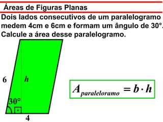Áreas de Figuras Planas
Dois lados consecutivos de um paralelogramo
medem 4cm e 6cm e formam um ângulo de 30°.
Calcule a área desse paralelogramo.




6         h
                  A paraleloramo = b ⋅ h
    30°
          4
 