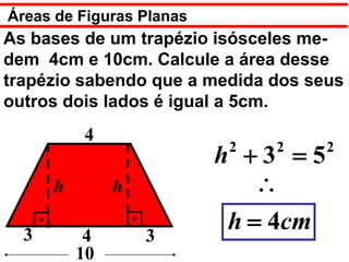 Áreas de Figuras Planas
As bases de um trapézio isósceles me-
dem 4cm e 10cm. Calcule a área desse
trapézio sabendo que a medida dos seus
outros dois lados é igual a 5cm.
          4
                           2   2     2
                          h +3 =5
      h        h              ∴
  3        4       3
                           h = 4cm
          10
 