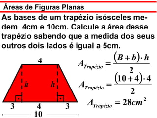 Áreas de Figuras Planas
As bases de um trapézio isósceles me-
dem 4cm e 10cm. Calcule a área desse
trapézio sabendo que a medida dos seus
outros dois lados é igual a 5cm.
          4            ATrapézio   =
                                     (B + b ) ⋅ h
                                       2
      h        h       ATrapézio =
                                   (10 + 4) ⋅ 4
                                        2
                                            2
  3        4       3     ATrapézio = 28cm
          10
 