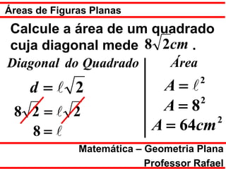 Áreas de Figuras Planas
Calcule a área de um quadrado
cuja diagonal mede 8 2cm .
Diagonal do Quadrado   Área
                                      2
    d = 2                   A=
                                   2
 8 2= 2                     A=8
                                     2
   8=                      A = 64cm
              Matemática – Geometria Plana
                           Professor Rafael
 