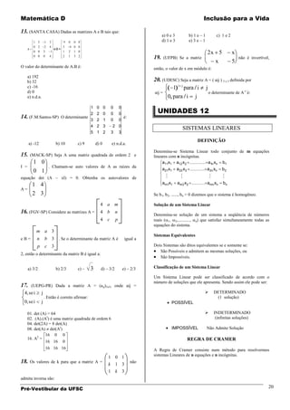 Matemática D                                                                                                                    Inclusão para a Vida

13. (SANTA CASA) Dadas as matrizes A e B tais que:
                                                                                                  a) 0 e 3              b) 1 e – 1         c) 1 e 2
           1 5        1    3          -1   0   0 0                                                d) 1 e 3              e) 3 e – 1
           0 2        2    4          3    4 0 0
      A                         eB=
           0 0        3     1         1    2   1 0
                                                                                                                                     2x 5             x
           0 0        0    4          2    1   3 2
                                                                                            19.   (UFPB) Se a matriz                                      não é invertível,
                                                                                                                                       x              5
O valor do determinante de A.B é:                                                           então, o valor de x em módulo é:
      a) 192
      b) 32                                                                                 20. (UDESC) Seja a matriz A = ( aij ) 3 x 3 definida por
      c) -16                                                                                        1 i j para i j
      d) 0                                                                                  aij =                       o determinante de A-1 é:
      e) n.d.a.                                                                                   0 para i j

                                                                                              UNIDADES 12
                                   1                       0      0   0        0
                                   2                       2      0   0        0
14. (F.M.Santos-SP) O determinante 3                       2      1   0        0
                                                                                 é:

                                   4                       2      3    2       0
                                                                                                                SISTEMAS LINEARES
                                   5                       1      2   3        3

                                                                                                                             DEFINIÇÃO
      a) -12                    b) 10           c) 9       d) 0        e) n.d.a.
                                                                                            Denomina-se Sistema Linear todo conjunto de m equações
15.       (MACK-SP) Seja A uma matriz quadrada de ordem 2 e                                 lineares com n incógnitas.
           1 0                                                                                   a11x1 a12 x2          a1n xn b1
I =                        . Chamam-se auto valores de A as raízes da
           0 1                                                                                    a21x1      a22 x2                  a2n xn   b2

equação det (A – xI) = 0. Obtenha os autovalores de                                                                                         
           1 4                                                                                    am1x1      am 2 x 2                amn xn    bn
A=
           2 3                                                                              Se b1, b2, ......, bn = 0 dizemos que o sistema é homogêneo.

                                                               4 a m                        Solução de um Sistema Linear
16. (FGV-SP) Considere as matrizes A = 4 b n                                                Denomina-se solução de um sistema a seqüência de números
                                                               4 c         p                reais ( 1, 2,..........., n) que satisfaz simultaneamente todas as
                                                                                            equações do sistema.
             m a 3
                                                                                            Sistemas Equivalentes
eB=          n        b 3 . Se o determinante da matriz A é                      igual a
             p        c 3                                                                   Dois Sistemas são ditos equivalentes se e somente se:
                                                                                               São Possíveis e admitem as mesmas soluções, ou
2, então o determinante da matriz B é igual a:
                                                                                               São Impossíveis.

      a) 3/2                    b) 2/3          c) –   3       d) – 3/2         e) – 2/3    Classificação de um Sistema Linear

                                                                                            Um Sistema Linear pode ser classificado de acordo com o
                                                                                            número de soluções que ele apresenta. Sendo assim ele pode ser:
17.       (UEPG-PR) Dada a matriz A = (aij)3x3, onde aij =
  4, se i         j                                                                                                                      DETERMINADO
                      . Então é correto afirmar:                                                                                           (1 solução)
  0, se i        j                                                                                      POSSÍVEL

      01. det (A) = 64                                                                                                                   INDETERMINADO
      02. (A).(At) é uma matriz quadrada de ordem 6                                                                                        (infinitas soluções)
      04. det(2A) = 8 det(A)
      08. det(A) det(At)                                                                                IMPOSSÍVEL                   Não Admite Solução
                16 0 0
      16. A2 =                                                                                                        REGRA DE CRAMER
                16 16 0
                          16 16 16                                                          A Regra de Cramer consiste num método para resolvermos
                                                                                            sistemas Lineares de n equações e n incógnitas.
                                                                      1 0 1
18.       Os valores de k para que a matriz A =
                                                                      k 1 3
                                                                                      não

                                                                      1 k 3
admita inversa são:

Pré-Vestibular da UFSC                                                                                                                                                    20
 