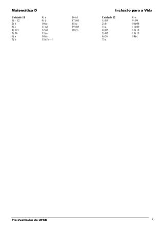 Matemática D                                      Inclusão para a Vida

Unidade 11        8) a          16) d    Unidade 12        8) a
1) – 12           9) d          17) 05   1) 03             9) 09
2) 6              10) e         18) c    2) b              10) 04
3) c              11) d         19) 05   3) a              11) 09
4) 121            12) d         20) ½    4) 02             12) 18
5) 36             13) a                  5) 02             13) 13
6) a              14) a                  6) 26             14) c
7) b              15) 5 e – 1            7) a




Pré-Vestibular da UFSC                                               2
 